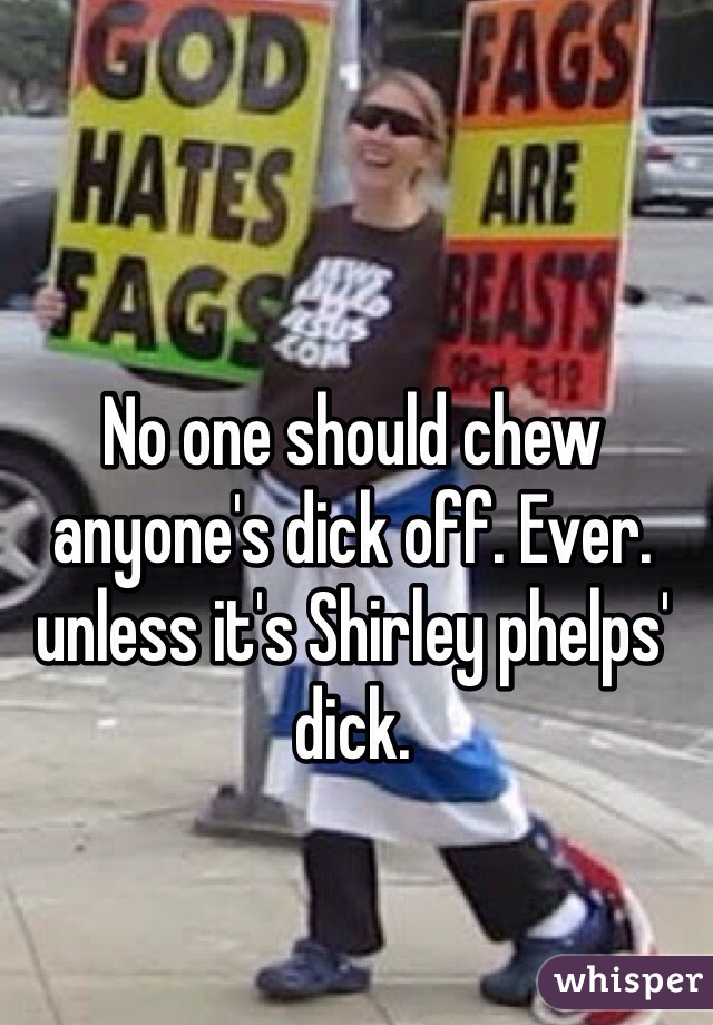 No one should chew anyone's dick off. Ever. unless it's Shirley phelps' dick. 