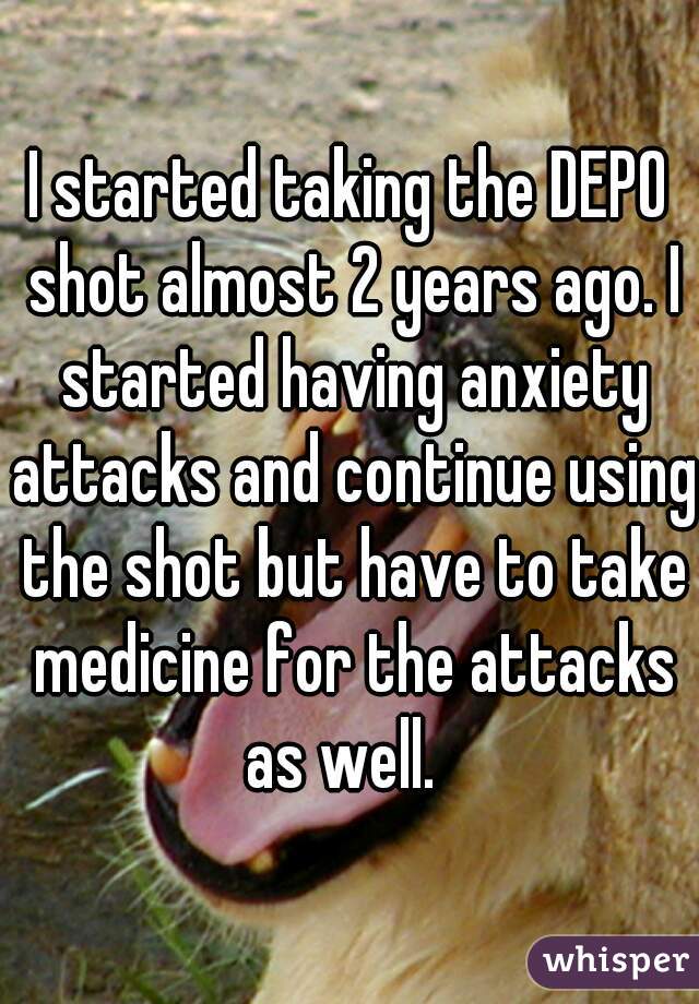 I started taking the DEPO shot almost 2 years ago. I started having anxiety attacks and continue using the shot but have to take medicine for the attacks as well.  