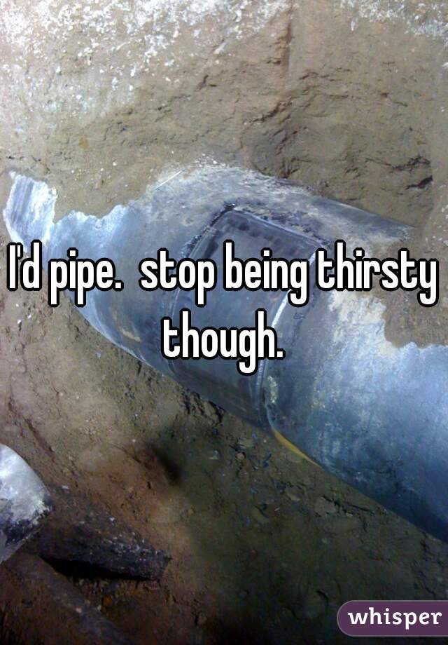 I'd pipe.  stop being thirsty though. 