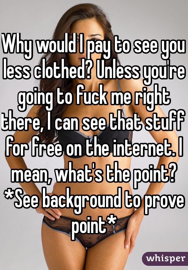 Why would I pay to see you less clothed? Unless you're going to fuck me right there, I can see that stuff for free on the internet. I mean, what's the point? *See background to prove point*