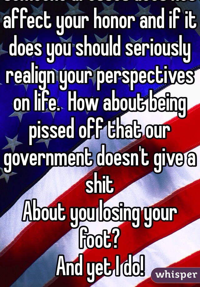 It's not personal,,,, how someone dresses does not affect your honor and if it does you should seriously realign your perspectives on life.  How about being pissed off that our government doesn't give a shit
About you losing your foot?
And yet I do!