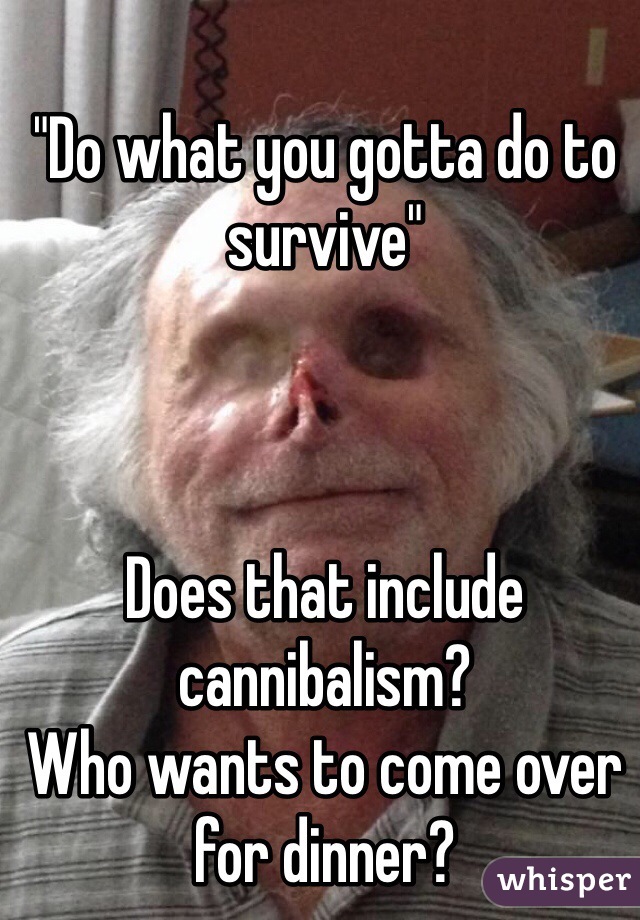 "Do what you gotta do to survive" 



Does that include cannibalism?
Who wants to come over for dinner?