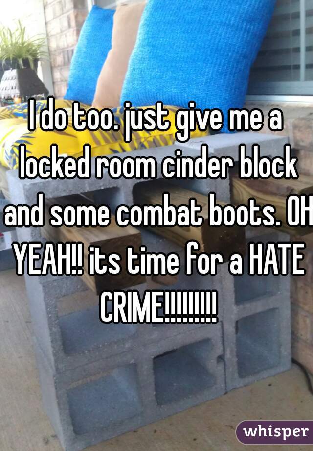I do too. just give me a locked room cinder block and some combat boots. OH YEAH!! its time for a HATE CRIME!!!!!!!!!