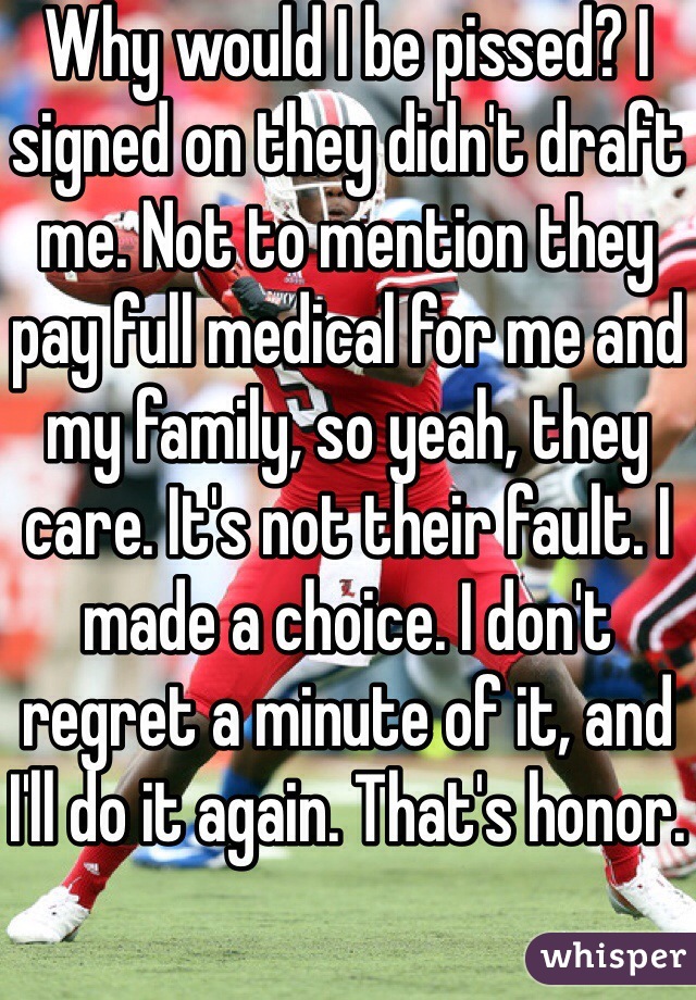 Why would I be pissed? I signed on they didn't draft me. Not to mention they pay full medical for me and my family, so yeah, they care. It's not their fault. I made a choice. I don't regret a minute of it, and I'll do it again. That's honor.