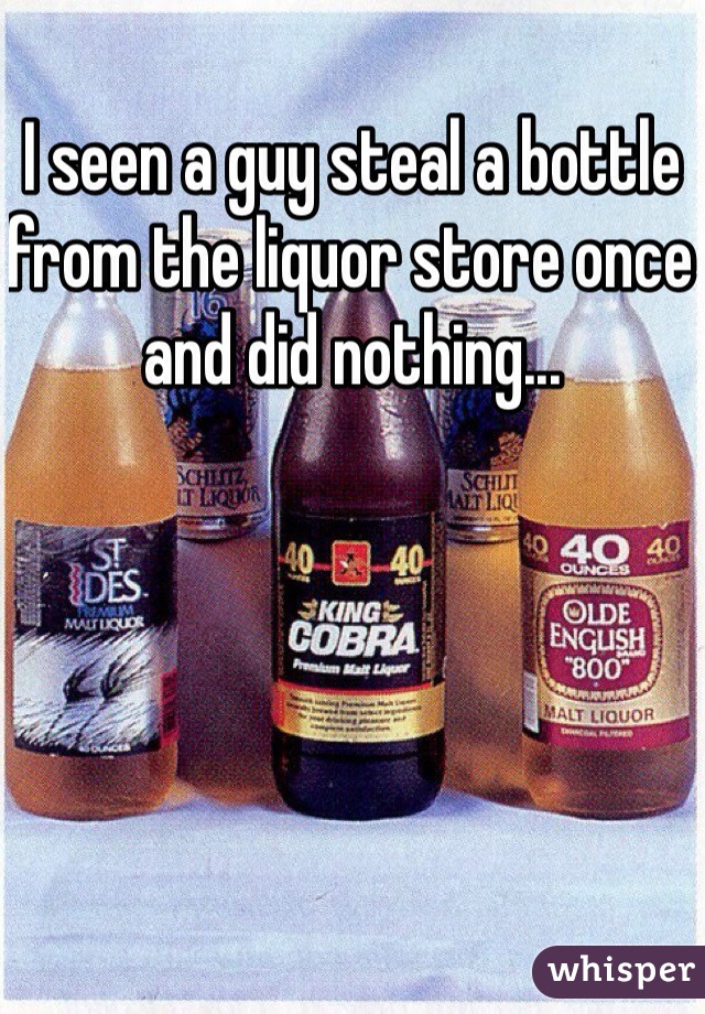 I seen a guy steal a bottle from the liquor store once and did nothing...