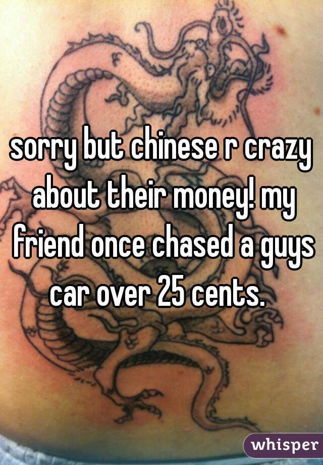 sorry but chinese r crazy about their money! my friend once chased a guys car over 25 cents.  