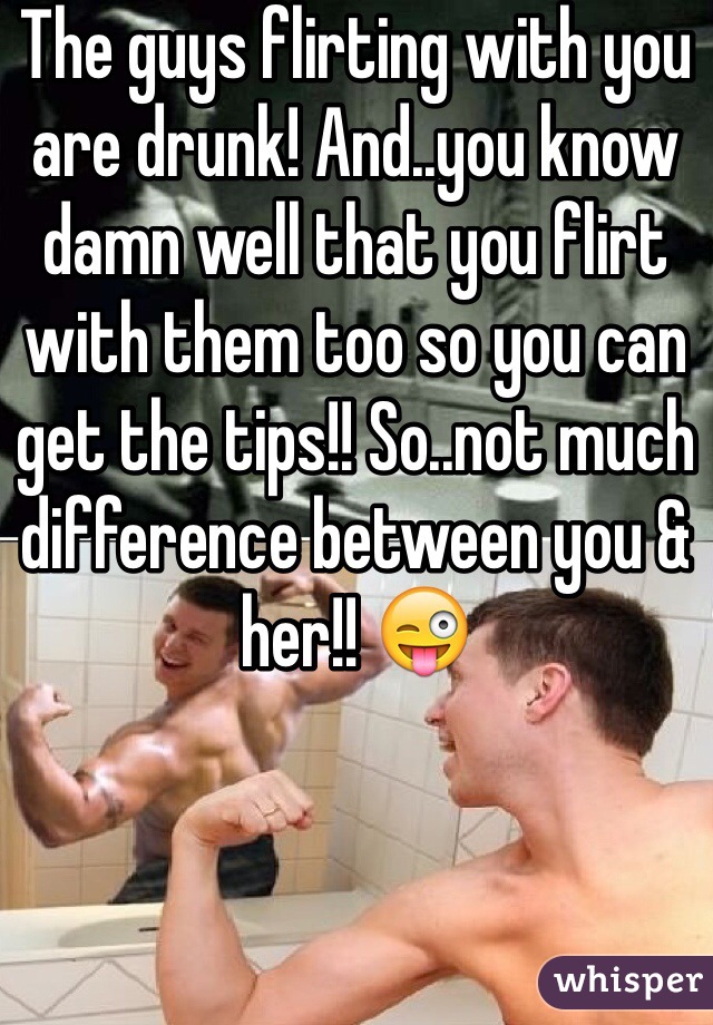The guys flirting with you are drunk! And..you know damn well that you flirt with them too so you can get the tips!! So..not much difference between you & her!! 😜
