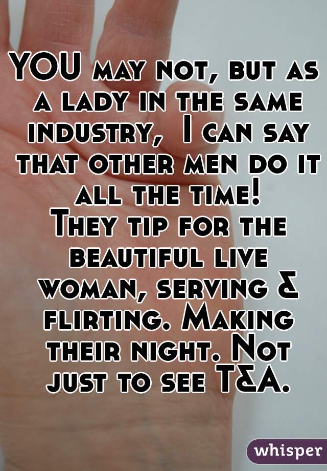 YOU may not, but as a lady in the same industry,  I can say that other men do it all the time!
 They tip for the beautiful live woman, serving & flirting. Making their night. Not just to see T&A.