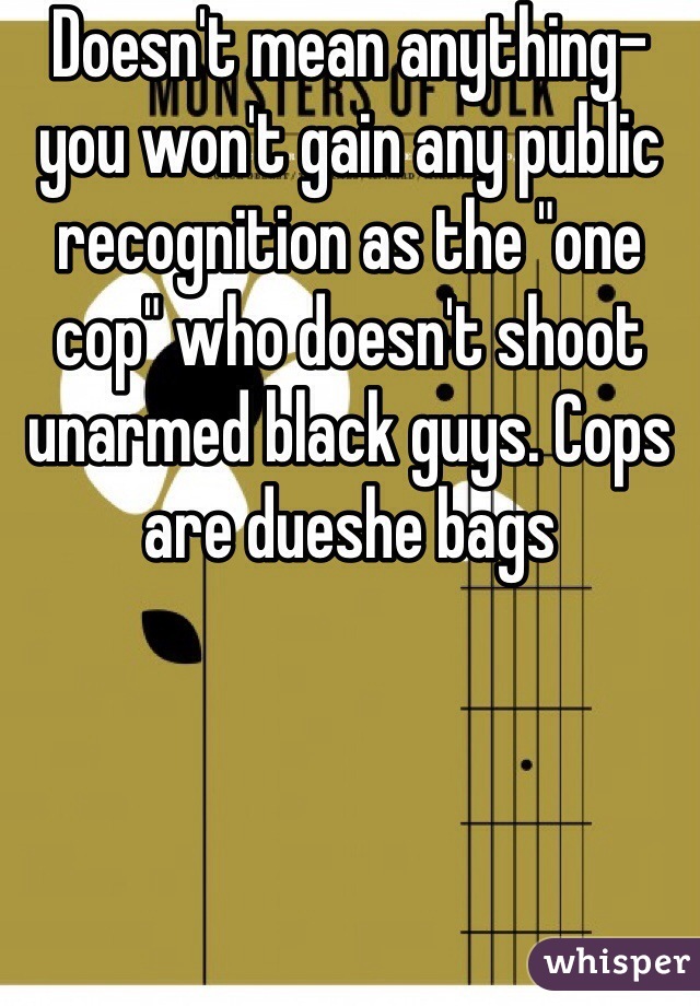 Doesn't mean anything- you won't gain any public recognition as the "one cop" who doesn't shoot unarmed black guys. Cops are dueshe bags 