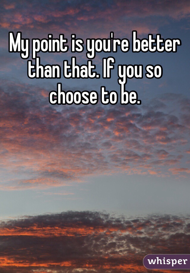 My point is you're better than that. If you so choose to be.