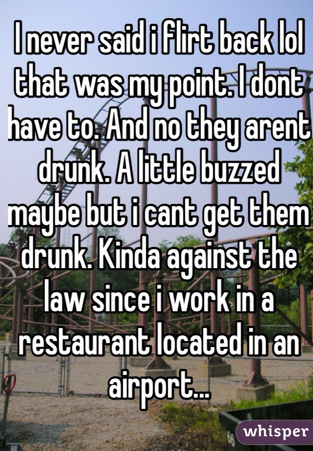 I never said i flirt back lol that was my point. I dont have to. And no they arent drunk. A little buzzed maybe but i cant get them drunk. Kinda against the law since i work in a restaurant located in an airport...