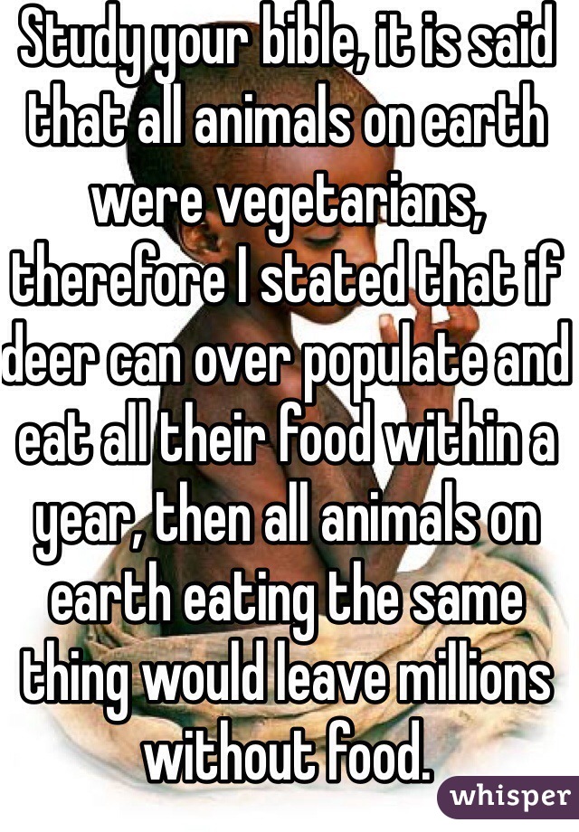 Study your bible, it is said that all animals on earth were vegetarians, therefore I stated that if deer can over populate and eat all their food within a year, then all animals on earth eating the same thing would leave millions without food.