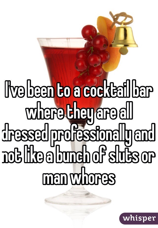 I've been to a cocktail bar where they are all dressed professionally and not like a bunch of sluts or man whores