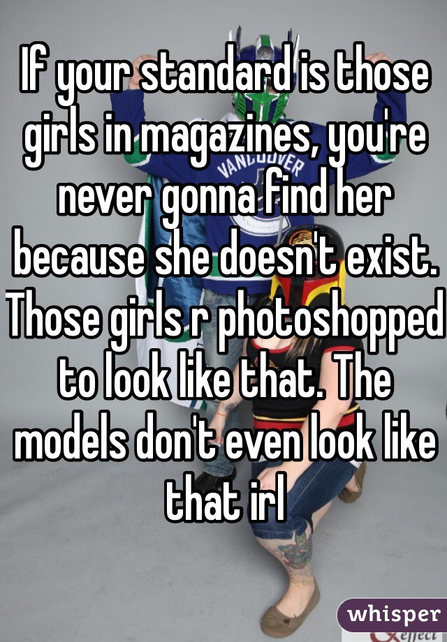 If your standard is those girls in magazines, you're never gonna find her because she doesn't exist. Those girls r photoshopped to look like that. The models don't even look like that irl