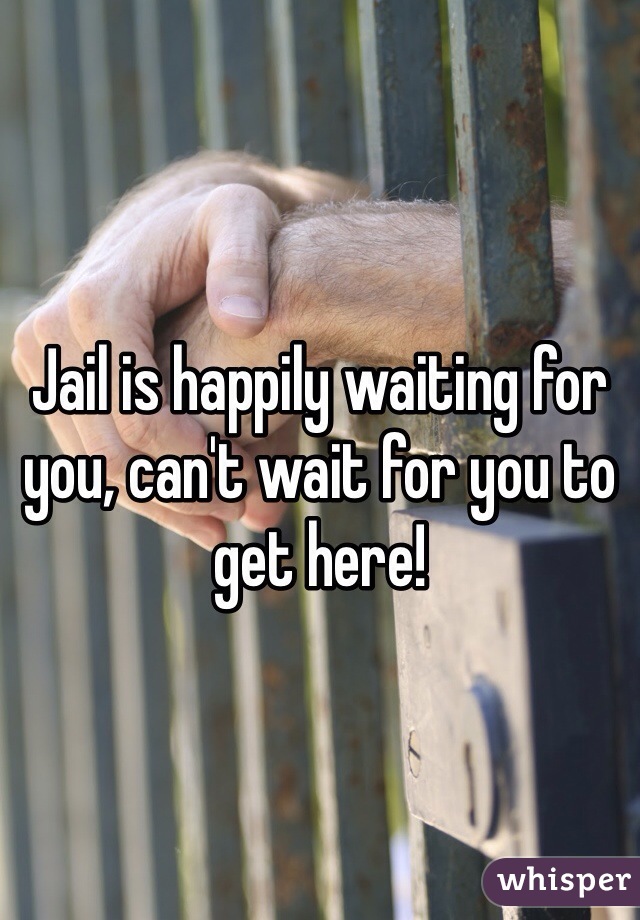 Jail is happily waiting for you, can't wait for you to get here! 