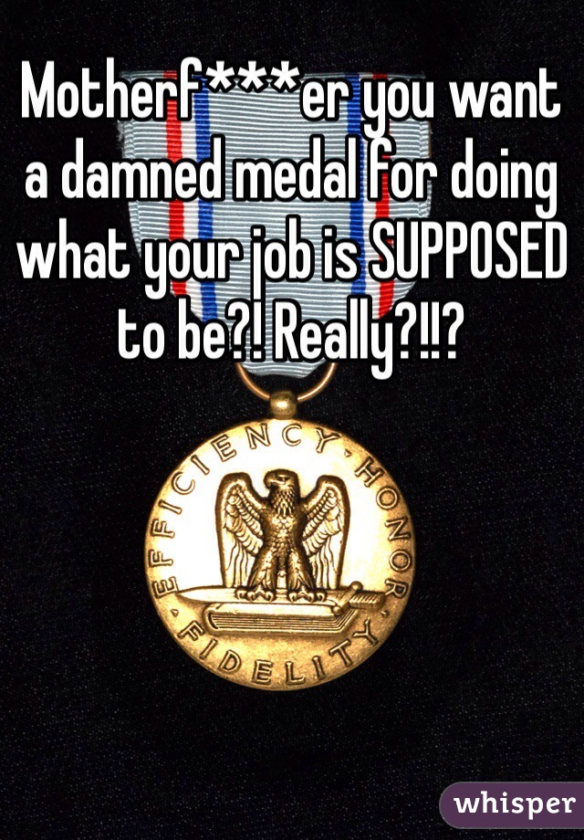Motherf***er you want a damned medal for doing what your job is SUPPOSED to be?! Really?!!? 