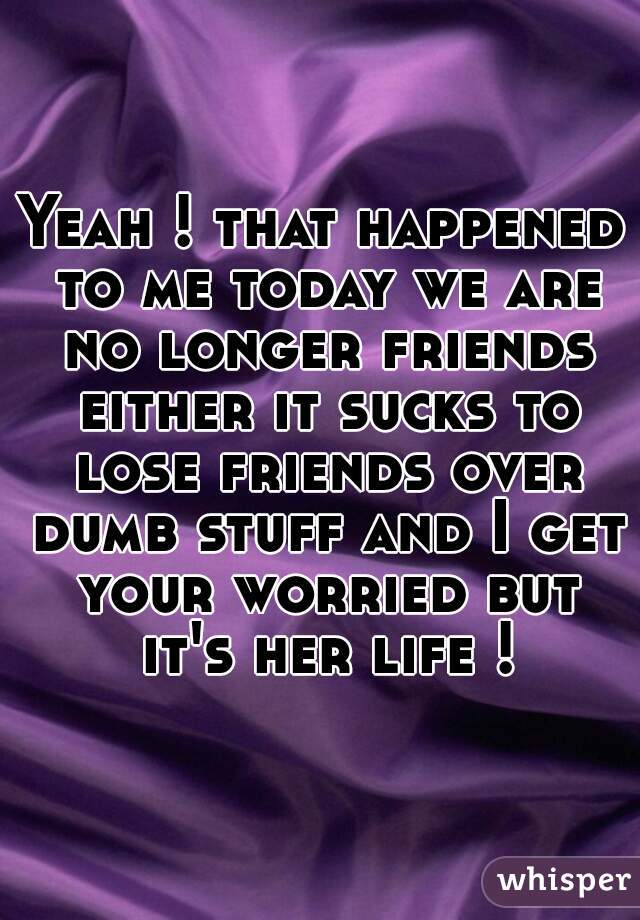 Yeah ! that happened to me today we are no longer friends either it sucks to lose friends over dumb stuff and I get your worried but it's her life !