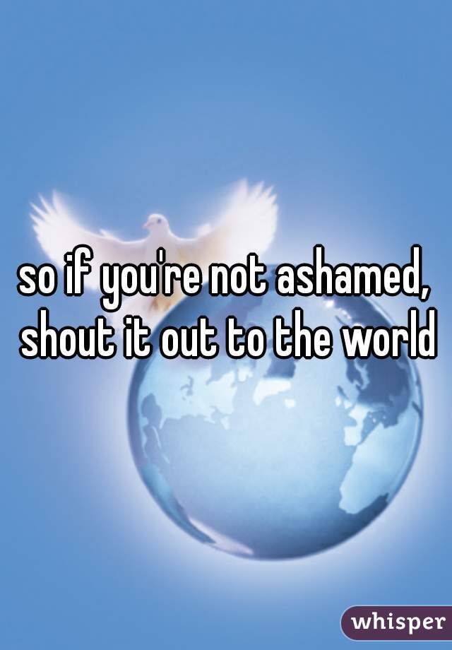 so if you're not ashamed, shout it out to the world