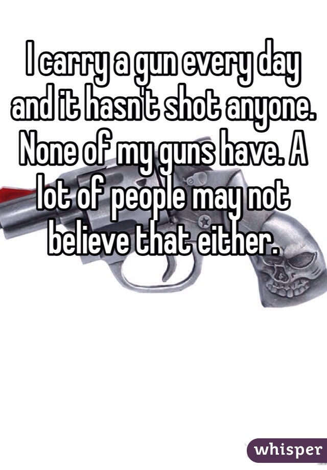 I carry a gun every day and it hasn't shot anyone. None of my guns have. A lot of people may not believe that either. 