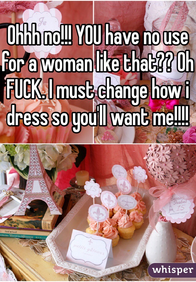 Ohhh no!!! YOU have no use for a woman like that?? Oh FUCK. I must change how i dress so you'll want me!!!!