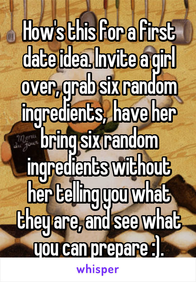 How's this for a first date idea. Invite a girl over, grab six random ingredients,  have her bring six random ingredients without her telling you what they are, and see what you can prepare :).