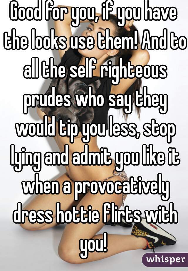 Good for you, if you have the looks use them! And to all the self righteous prudes who say they would tip you less, stop lying and admit you like it when a provocatively dress hottie flirts with you! 