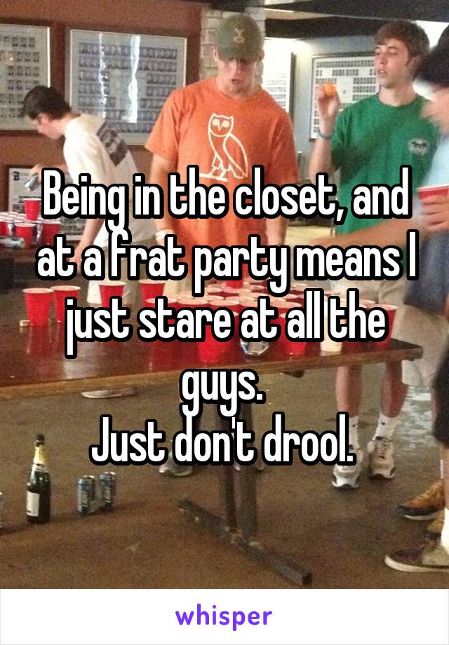 Being in the closet, and at a frat party means I just stare at all the guys. 
Just don't drool. 