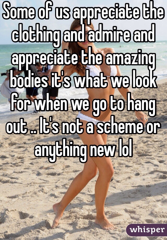 Some of us appreciate the clothing and admire and appreciate the amazing bodies it's what we look for when we go to hang out .. It's not a scheme or anything new lol 