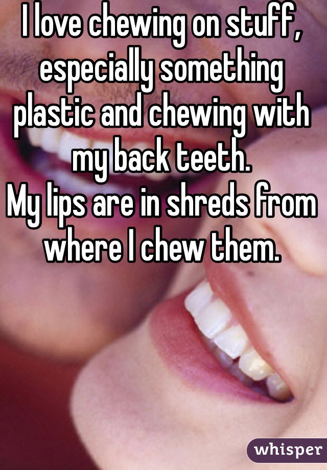 I love chewing on stuff, especially something plastic and chewing with my back teeth. 
My lips are in shreds from where I chew them. 