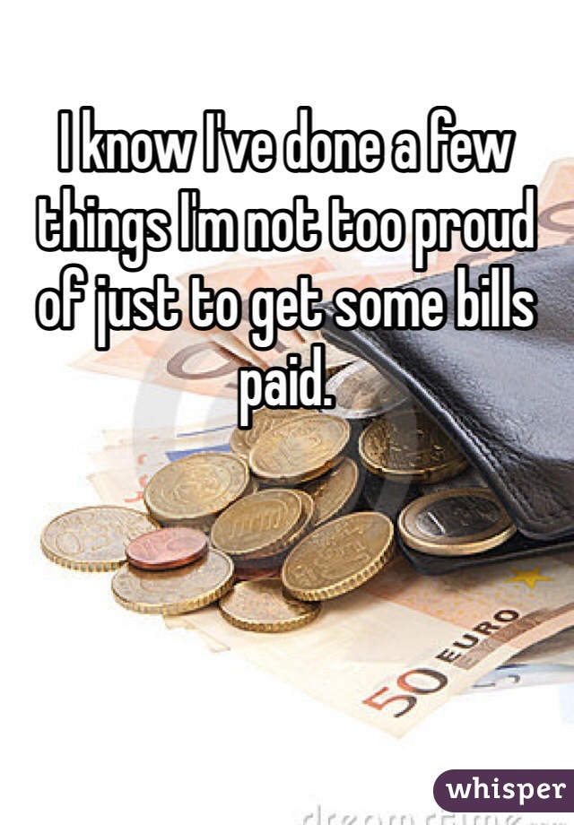 I know I've done a few things I'm not too proud of just to get some bills paid.