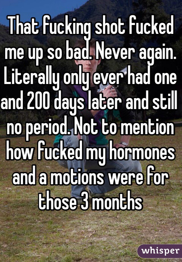 That fucking shot fucked me up so bad. Never again. Literally only ever had one and 200 days later and still no period. Not to mention how fucked my hormones and a motions were for those 3 months
