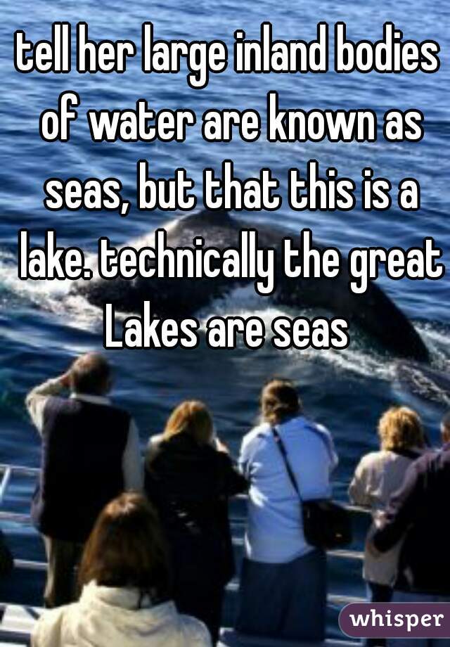 tell her large inland bodies of water are known as seas, but that this is a lake. technically the great Lakes are seas 