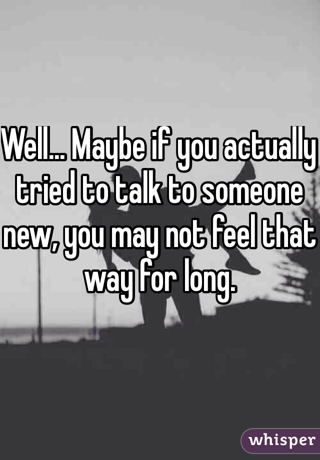Well... Maybe if you actually tried to talk to someone new, you may not feel that way for long. 