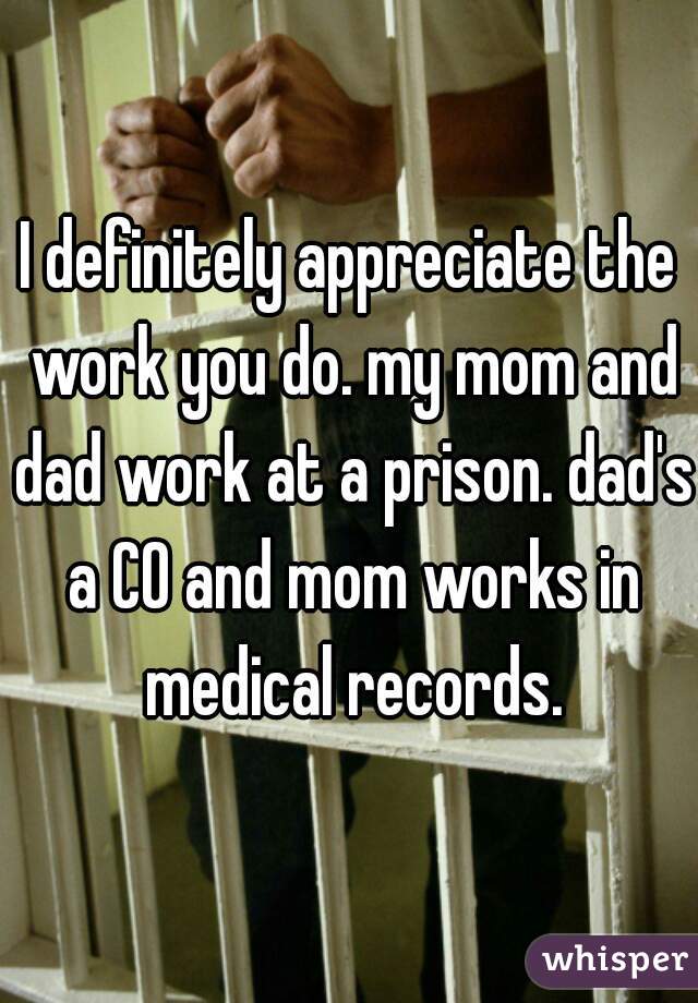 I definitely appreciate the work you do. my mom and dad work at a prison. dad's a CO and mom works in medical records.