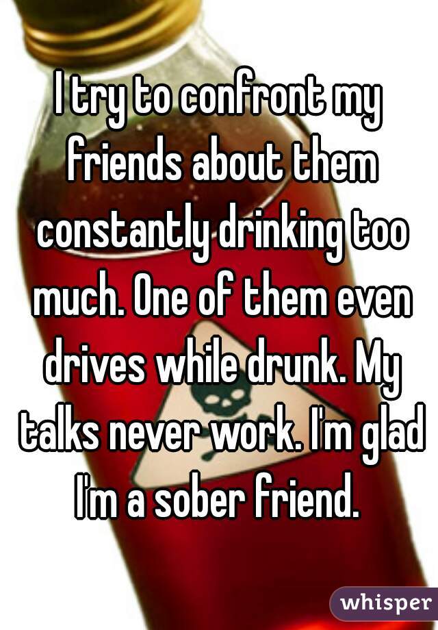I try to confront my friends about them constantly drinking too much. One of them even drives while drunk. My talks never work. I'm glad I'm a sober friend. 