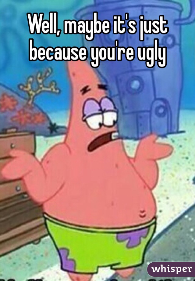 Well, maybe it's just because you're ugly
