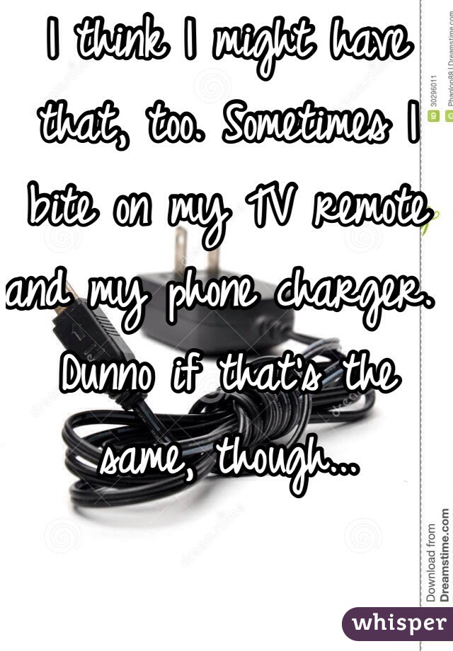 I think I might have that, too. Sometimes I bite on my TV remote and my phone charger. Dunno if that's the same, though...