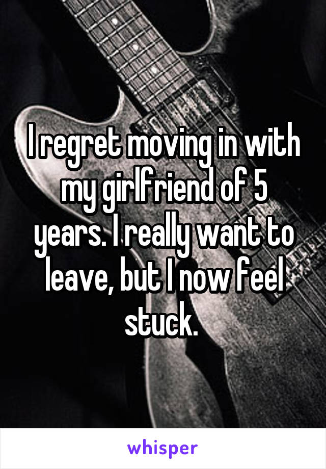 I regret moving in with my girlfriend of 5 years. I really want to leave, but I now feel stuck. 