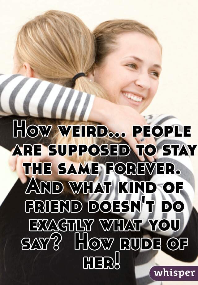 How weird... people are supposed to stay the same forever.  And what kind of friend doesn't do exactly what you say?  How rude of her! 