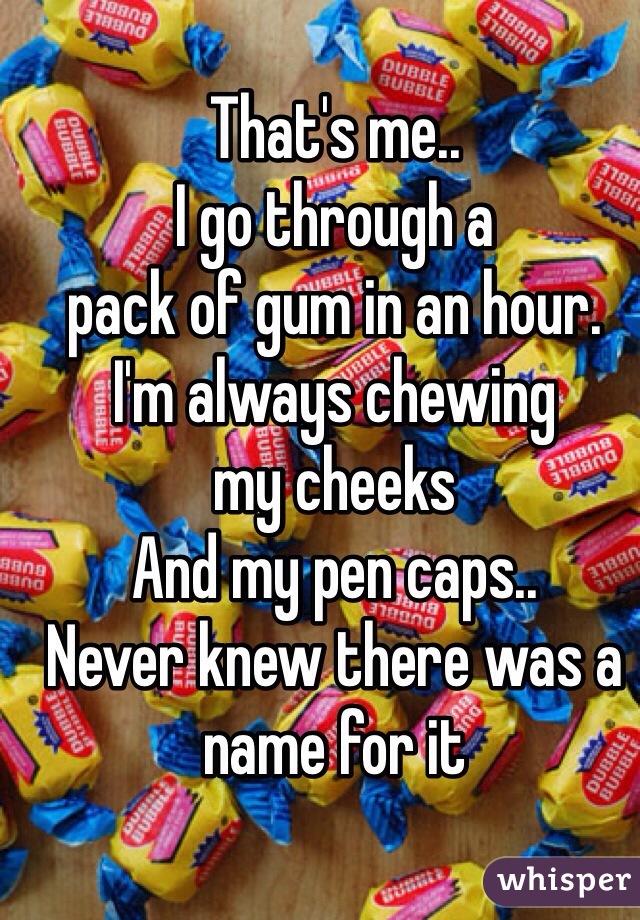 That's me..
I go through a
pack of gum in an hour.
I'm always chewing 
my cheeks
And my pen caps.. 
Never knew there was a 
name for it 