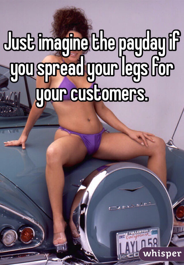 Just imagine the payday if you spread your legs for your customers.