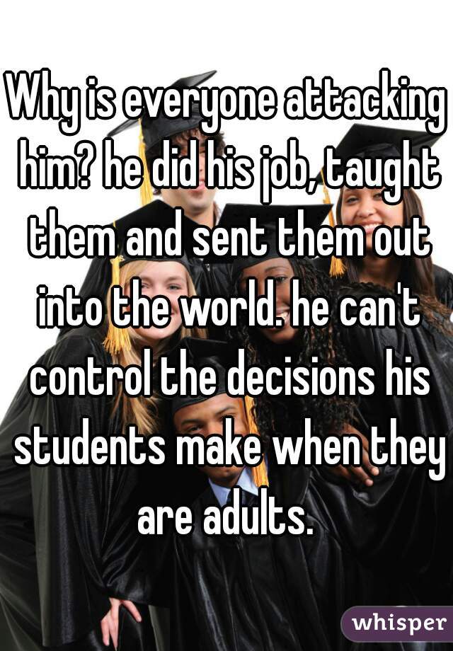 Why is everyone attacking him? he did his job, taught them and sent them out into the world. he can't control the decisions his students make when they are adults. 