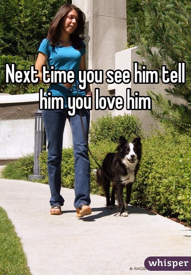 Next time you see him tell him you love him 
