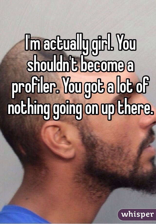 I'm actually girl. You shouldn't become a profiler. You got a lot of nothing going on up there.