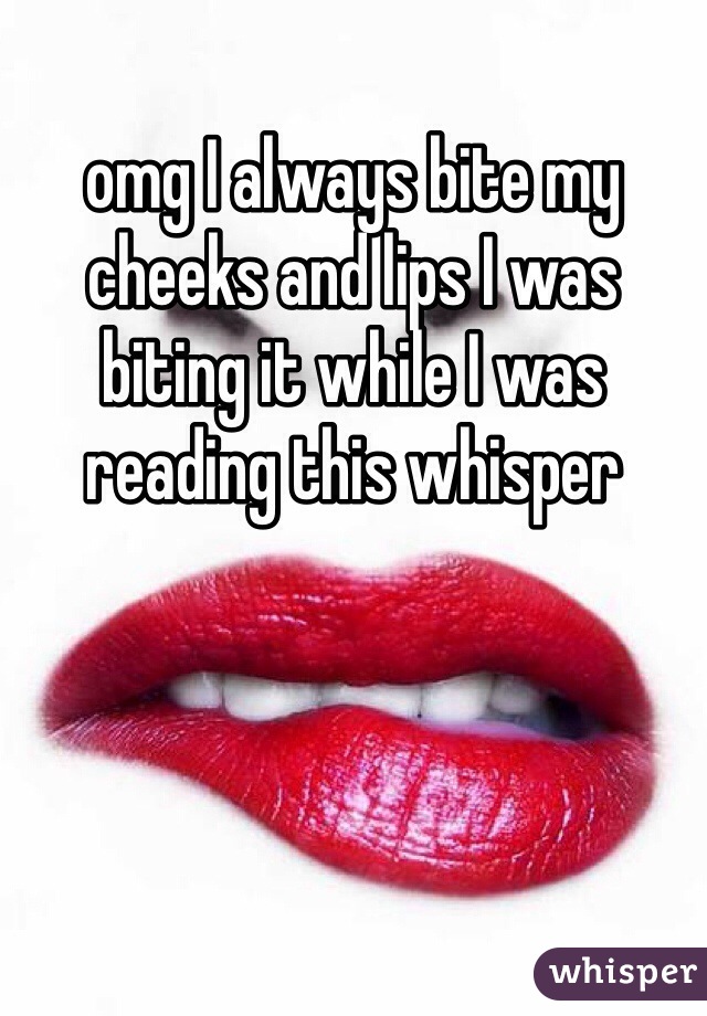 omg I always bite my cheeks and lips I was biting it while I was reading this whisper