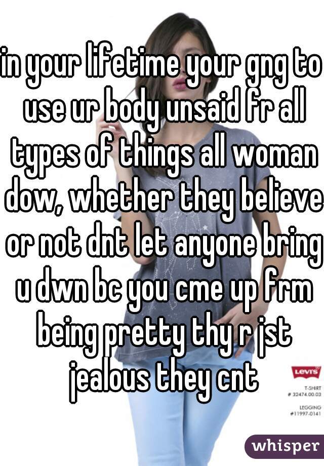 in your lifetime your gng to use ur body unsaid fr all types of things all woman dow, whether they believe or not dnt let anyone bring u dwn bc you cme up frm being pretty thy r jst jealous they cnt