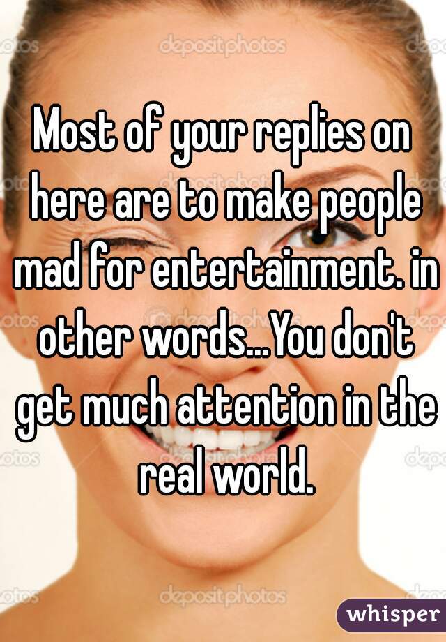 Most of your replies on here are to make people mad for entertainment. in other words...You don't get much attention in the real world.