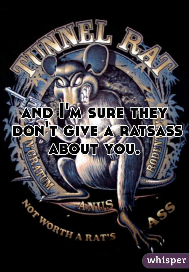 and I'm sure they don't give a ratsass about you. 