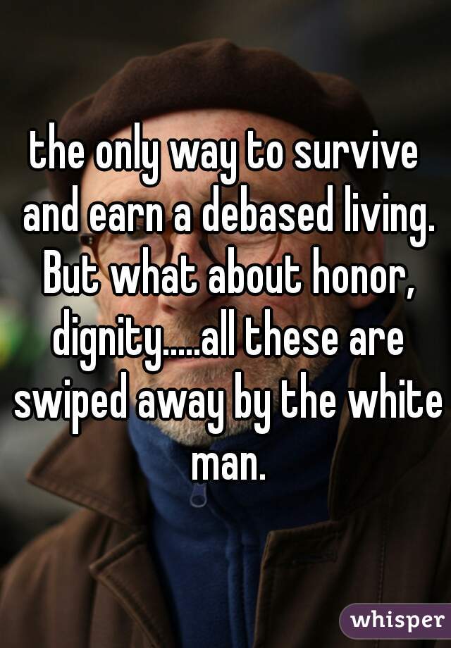 the only way to survive and earn a debased living. But what about honor, dignity.....all these are swiped away by the white man.