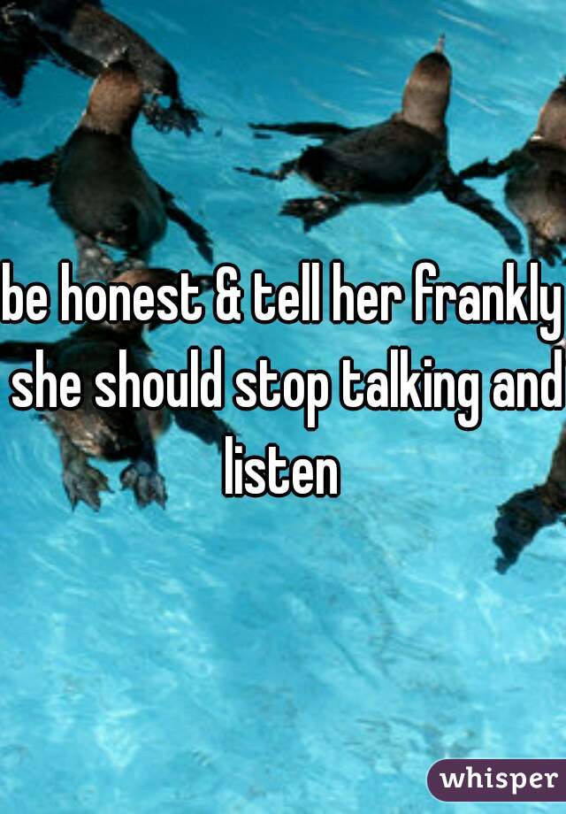be honest & tell her frankly she should stop talking and listen 